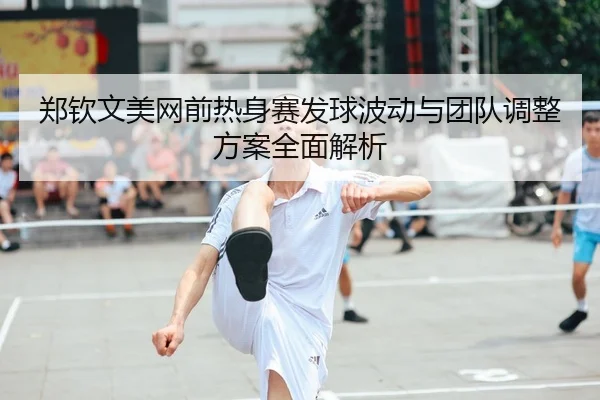 郑钦文美网前热身赛发球波动与团队调整方案全面解析